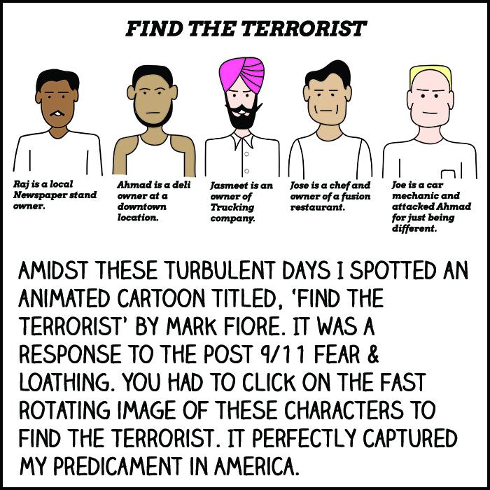Amidst these turbulent days I spotted an animated cartoon titled, "Find the Terrorist" by Mark Fiore. It was a response to the post-9/11 fear and loathing. You had to click on the fast rotating image of these characters to find the terrorist. It perfectly captured my predicament in America.