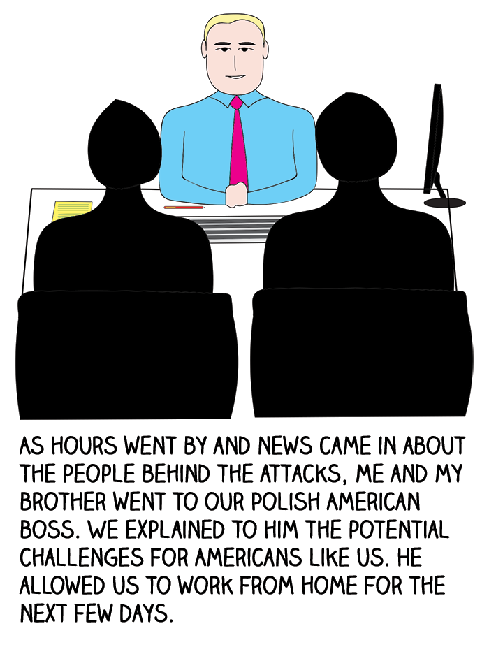 As hours went by and news came in about the people behind the attacks, my and my brother went to our Polish American boss. We explained to him the potential challenges for Americans like us. He allowed us to work from home for the next few days.